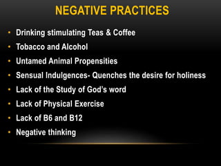 NEGATIVE PRACTICES
• Drinking stimulating Teas & Coffee
• Tobacco and Alcohol
• Untamed Animal Propensities
• Sensual Indulgences- Quenches the desire for holiness
• Lack of the Study of God’s word
• Lack of Physical Exercise
• Lack of B6 and B12
• Negative thinking
 