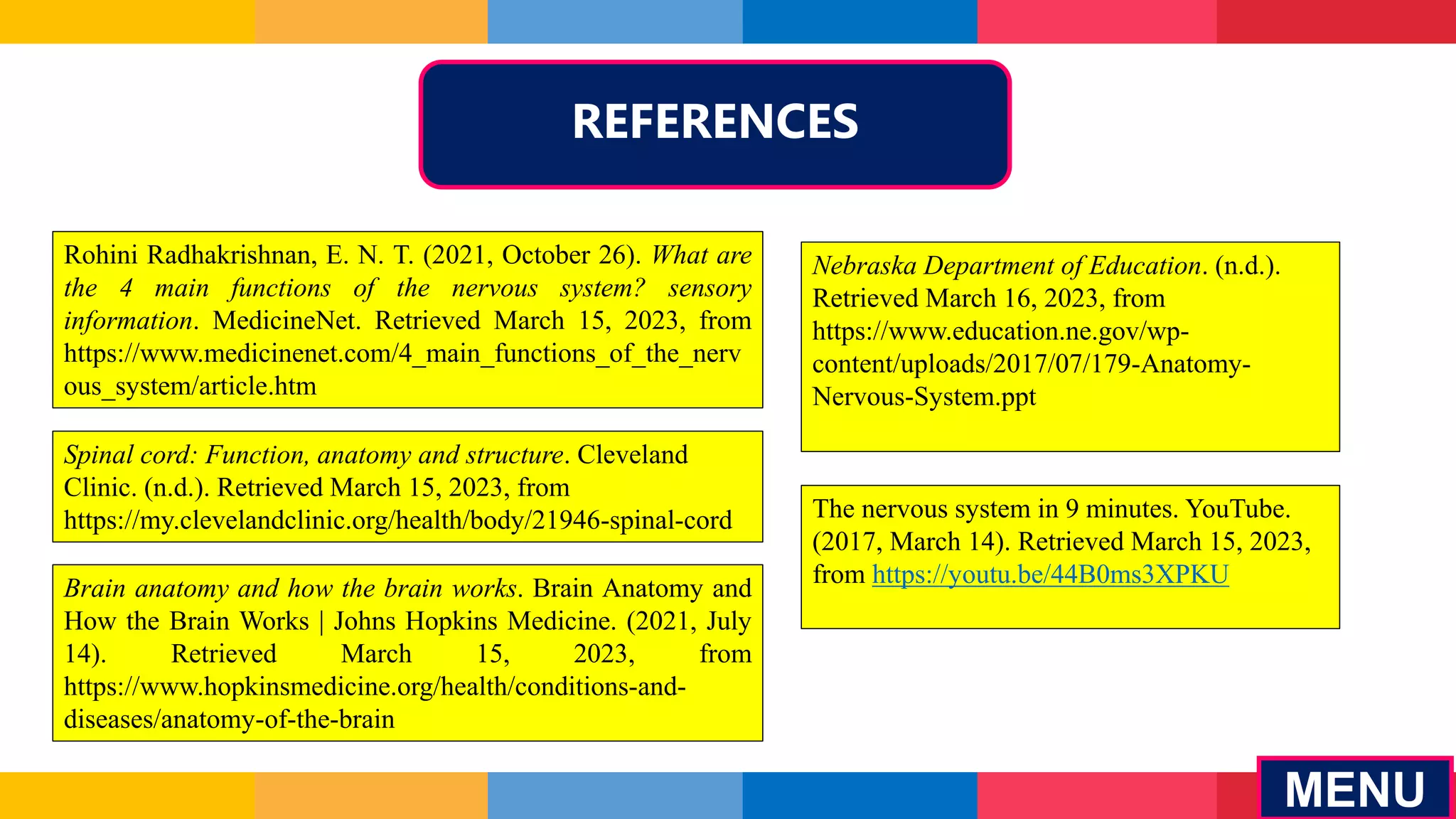 REFERENCES
MENU
Rohini Radhakrishnan, E. N. T. (2021, October 26). What are
the 4 main functions of the nervous system? sensory
information. MedicineNet. Retrieved March 15, 2023, from
https://www.medicinenet.com/4_main_functions_of_the_nerv
ous_system/article.htm
Spinal cord: Function, anatomy and structure. Cleveland
Clinic. (n.d.). Retrieved March 15, 2023, from
https://my.clevelandclinic.org/health/body/21946-spinal-cord
Brain anatomy and how the brain works. Brain Anatomy and
How the Brain Works | Johns Hopkins Medicine. (2021, July
14). Retrieved March 15, 2023, from
https://www.hopkinsmedicine.org/health/conditions-and-
diseases/anatomy-of-the-brain
Nebraska Department of Education. (n.d.).
Retrieved March 16, 2023, from
https://www.education.ne.gov/wp-
content/uploads/2017/07/179-Anatomy-
Nervous-System.ppt
The nervous system in 9 minutes. YouTube.
(2017, March 14). Retrieved March 15, 2023,
from https://youtu.be/44B0ms3XPKU
 