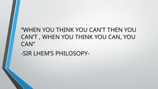 “WHEN YOU THINK YOU CAN’T THEN YOU
CAN’T , WHEN YOU THINK YOU CAN, YOU
CAN”
-SIR LHEM’S PHILOSOPY-
 