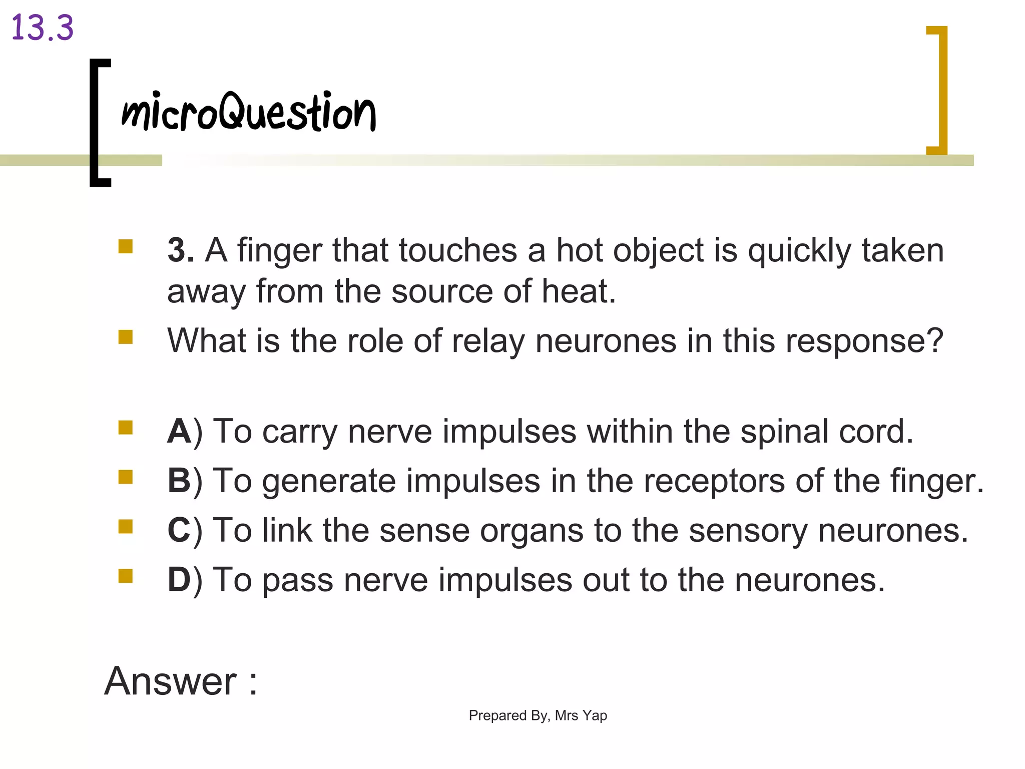 microQuestion
 3. A finger that touches a hot object is quickly taken
away from the source of heat.
 What is the role of relay neurones in this response?
 A) To carry nerve impulses within the spinal cord.
 B) To generate impulses in the receptors of the finger.
 C) To link the sense organs to the sensory neurones.
 D) To pass nerve impulses out to the neurones.
Prepared By, Mrs Yap
13.3
Answer :
 