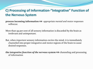 C) Processing of Information-“Integrative” Function of
the Nervous System
process incoming information ↔ appropriate mental and motor responses
willoccur.
More than 99 per cent of all sensory information is discarded by the brain as
irrelevant and unimportant.
But, when important sensory information excites the mind, it is immediately
channeled into proper integrative and motor regions of the brain to cause
desired responses.
the integrative function of the nervous system ↔ channeling and processing
of information
 