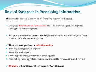 Role of Synapses in Processing Information.
The synapse : is the junction point from one neuron to the next.
 Synapses determine the directions that the nervous signals will spread
through the nervous system.
 Synaptic transmission controlled by facilitatory and inhibitory signals from
other areas in the nervous system
 The synapses perform a selective action
 allowing strong signals to pass
 blocking weak signals
 selecting and amplifying certain weak signals
 channeling these signals in many directions rather than only one direction.
 Memory is function of the synapses.(Facilitation)
 