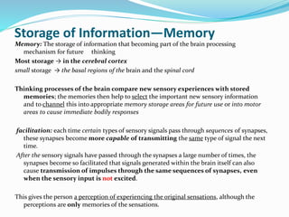 Storage of Information—Memory
Memory: The storage of information that becoming part of the brain processing
mechanism for future thinking
Most storage → in the cerebral cortex
small storage → the basal regions of the brain and the spinal cord
Thinking processes of the brain compare new sensory experiences with stored
memories; the memories then help to select the important new sensory information
and to channel this into appropriate memory storage areas for future use or into motor
areas to cause immediate bodily responses
facilitation: each time certain types of sensory signals pass through sequences of synapses,
these synapses become more capable of transmitting the same type of signal the next
time.
After the sensory signals have passed through the synapses a large number of times, the
synapses become so facilitated that signals generated within the brain itself can also
cause transmission of impulses through the same sequences of synapses, even
when the sensory input is not excited.
This gives the person a perception of experiencing the original sensations, although the
perceptions are only memories of the sensations.
 