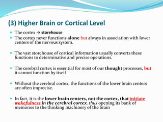(3) Higher Brain or Cortical Level
 The cortex → storehouse
 The cortex never functions alone but always in association with lower
centers of the nervous system.
 The vast storehouse of cortical information usually converts these
functions to determinative and precise operations.
 The cerebral cortex is essential for most of our thought processes, but
it cannot function by itself
 Without the cerebral cortex, the functions of the lower brain centers
are often imprecise.
 In fact, it is the lower brain centers, not the cortex, that initiate
wakefulness in the cerebral cortex, thus opening its bank of
memories to the thinking machinery of the brain
 