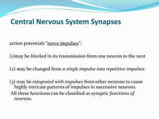 Central Nervous System Synapses
action potentials “nerve impulses”:
(1)may be blocked in its transmission from one neuron to the next
(2) may be changed from a single impulse into repetitive impulses
(3) may be integrated with impulses from other neurons to cause
highly intricate patterns of impulses in successive neurons.
All these functions can be classified as synaptic functions of
neurons.
 