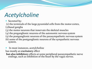Acetylcholine
 Secreted by:
(1) the terminals of the large pyramidal cells from the motor cortex,
(2)basal ganglia
(3) the motor neurons that innervate the skeletal muscles
(4) the preganglionic neurons of the autonomic nervous system
(5) the postganglionic neurons of the parasympathetic nervous system
(6) some of the postganglionic neurons of the sympathetic nervous
system.
 In most instances, acetylcholine
has mostly an excitatory effect
but also inhibitory effects at some peripheral parasympathetic nerve
endings, such as inhibition of the heart by the vagus nerves.
 