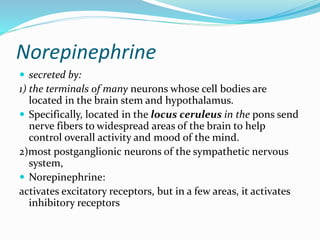 Norepinephrine
 secreted by:
1) the terminals of many neurons whose cell bodies are
located in the brain stem and hypothalamus.
 Specifically, located in the locus ceruleus in the pons send
nerve fibers to widespread areas of the brain to help
control overall activity and mood of the mind.
2)most postganglionic neurons of the sympathetic nervous
system,
 Norepinephrine:
activates excitatory receptors, but in a few areas, it activates
inhibitory receptors
 