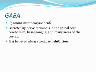 GABA
 (gamma-aminobutyric acid)
 secreted by nerve terminals in the spinal cord,
cerebellum, basal ganglia, and many areas of the
cortex.
 It is believed always to cause inhibition.
 