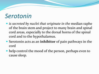 Serotonin
 is secreted by nuclei that originate in the median raphe
of the brain stem and project to many brain and spinal
cord areas, especially to the dorsal horns of the spinal
cord and to the hypothalamus.
 Serotonin acts as an inhibitor of pain pathways in the
cord
 help control the mood of the person, perhaps even to
cause sleep.
 