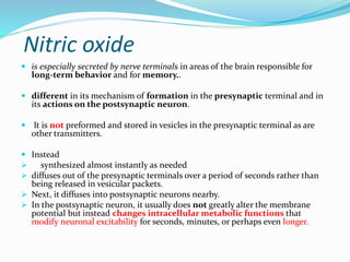 Nitric oxide
 is especially secreted by nerve terminals in areas of the brain responsible for
long-term behavior and for memory..
 different in its mechanism of formation in the presynaptic terminal and in
its actions on the postsynaptic neuron.
 It is not preformed and stored in vesicles in the presynaptic terminal as are
other transmitters.
 Instead
 synthesized almost instantly as needed
 diffuses out of the presynaptic terminals over a period of seconds rather than
being released in vesicular packets.
 Next, it diffuses into postsynaptic neurons nearby.
 In the postsynaptic neuron, it usually does not greatly alter the membrane
potential but instead changes intracellular metabolic functions that
modify neuronal excitability for seconds, minutes, or perhaps even longer.
 