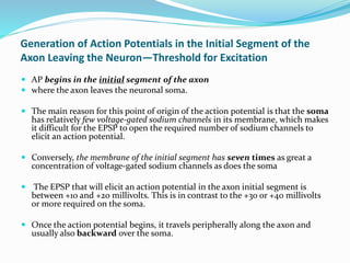 Generation of Action Potentials in the Initial Segment of the
Axon Leaving the Neuron—Threshold for Excitation
 AP begins in the initial segment of the axon
 where the axon leaves the neuronal soma.
 The main reason for this point of origin of the action potential is that the soma
has relatively few voltage-gated sodium channels in its membrane, which makes
it difficult for the EPSP to open the required number of sodium channels to
elicit an action potential.
 Conversely, the membrane of the initial segment has seven times as great a
concentration of voltage-gated sodium channels as does the soma
 The EPSP that will elicit an action potential in the axon initial segment is
between +10 and +20 millivolts. This is in contrast to the +30 or +40 millivolts
or more required on the soma.
 Once the action potential begins, it travels peripherally along the axon and
usually also backward over the soma.
 