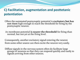 C) Facilitation, augmentation and posttetanic
potentiation
Often the summated postsynaptic potential is excitatory but has
not risen high enough to reach the threshold for firing by the
postsynaptic neuron.
its membrane potential is nearer the threshold for firing than
normal, but not yet at the firing level.
Consequently, another excitatory signal entering the neuron
from some other source can then excite the neuron very easily.
Diffuse signals in the nervous system often do facilitate large
groups of neurons so that they can respond quickly and easily to
signals arriving from other sources.
 