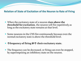 Relation of State of Excitation of the Neuron to Rate of Firing
 When the excitatory state of a neuron rises above the
threshold for excitation, the neuron will fire repetitively as
long as the excitatory state remains at that level.
 Some neurons in the CNS fire continuously because even the
normal excitatory state is above the threshold level.
 ↑frequency of firing BY↑ their excitatory state.
 The frequency can be decreased, or firing can even be stopped,
by superimposing an inhibitory state on the neuron.
 
