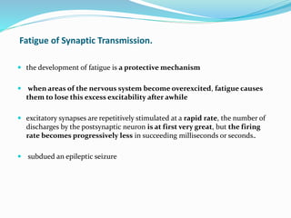 Fatigue of Synaptic Transmission.
 the development of fatigue is a protective mechanism
 when areas of the nervous system become overexcited, fatigue causes
them to lose this excess excitability after awhile
 excitatory synapses are repetitively stimulated at a rapid rate, the number of
discharges by the postsynaptic neuron is at first very great, but the firing
rate becomes progressively less in succeeding milliseconds or seconds..
 subdued an epileptic seizure
 