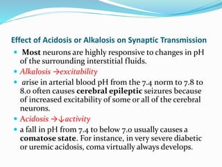 Effect of Acidosis or Alkalosis on Synaptic Transmission
 Most neurons are highly responsive to changes in pH
of the surrounding interstitial fluids.
 Alkalosis →excitability
 arise in arterial blood pH from the 7.4 norm to 7.8 to
8.0 often causes cerebral epileptic seizures because
of increased excitability of some or all of the cerebral
neurons.
 Acidosis →↓activity
 a fall in pH from 7.4 to below 7.0 usually causes a
comatose state. For instance, in very severe diabetic
or uremic acidosis, coma virtually always develops.
 