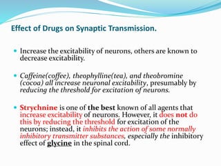 Effect of Drugs on Synaptic Transmission.
 Increase the excitability of neurons, others are known to
decrease excitability.
 Caffeine(coffee), theophylline(tea), and theobromine
(cocoa) all increase neuronal excitability, presumably by
reducing the threshold for excitation of neurons.
 Strychnine is one of the best known of all agents that
increase excitability of neurons. However, it does not do
this by reducing the threshold for excitation of the
neurons; instead, it inhibits the action of some normally
inhibitory transmitter substances, especially the inhibitory
effect of glycine in the spinal cord.
 