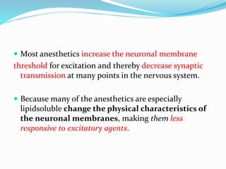  Most anesthetics increase the neuronal membrane
threshold for excitation and thereby decrease synaptic
transmission at many points in the nervous system.
 Because many of the anesthetics are especially
lipidsoluble change the physical characteristics of
the neuronal membranes, making them less
responsive to excitatory agents.
 