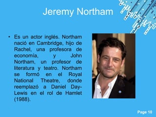 Jeremy Northam

• Es un actor inglés. Northam
  nació en Cambridge, hijo de
  Rachel, una profesora de
  economía,        y      John
  Northam, un profesor de
  literatura y teatro. Northam
  se formó en el Royal
  National Theatre, donde
  reemplazó a Daniel Day-
  Lewis en el rol de Hamlet
  (1988).
                    Powerpoint Templates
                                           Page 10
 