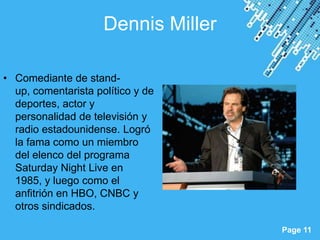 Dennis Miller

• Comediante de stand-
  up, comentarista político y de
  deportes, actor y
  personalidad de televisión y
  radio estadounidense. Logró
  la fama como un miembro
  del elenco del programa
  Saturday Night Live en
  1985, y luego como el
  anfitrión en HBO, CNBC y
  otros sindicados.
                        Powerpoint Templates
                                               Page 11
 