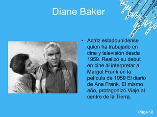 Diane Baker

            • Actriz estadounidense
              quien ha trabajado en
              cine y televisión desde
              1959. Realizó su debut
              en cine al interpretar a
              Margot Frank en la
              película de 1959 El diario
              de Ana Frank. El mismo
              año, protagonizó Viaje al
              centro de la Tierra.

 Powerpoint Templates
                                    Page 12
 