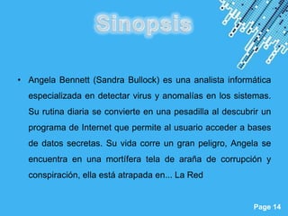 • Angela Bennett (Sandra Bullock) es una analista informática
  especializada en detectar virus y anomalías en los sistemas.
  Su rutina diaria se convierte en una pesadilla al descubrir un
  programa de Internet que permite al usuario acceder a bases
  de datos secretas. Su vida corre un gran peligro, Angela se
  encuentra en una mortífera tela de araña de corrupción y
  conspiración, ella está atrapada en... La Red


                      Powerpoint Templates
                                                           Page 14
 