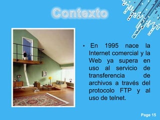 •    En 1995 nace la
               Internet comercial y la
               Web ya supera en
               uso al servicio de
               transferencia       de
               archivos a través del
               protocolo FTP y al
               uso de telnet.

Powerpoint Templates
                                  Page 15
 