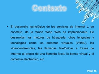 • El desarrollo tecnológico de los servicios de Internet y, en
  concreto, de la World Wide Web es impresionante. Se
  desarrollan los motores de búsqueda, otros lenguajes y
  tecnologías   como    los    entornos   virtuales   (VRML),     las
  videoconferencias, las llamadas telefónicas a través de
  Internet al precio de una llamada local, la banca virtual y el
  comercio electrónico, etc.


                       Powerpoint Templates
                                                                Page 16
 