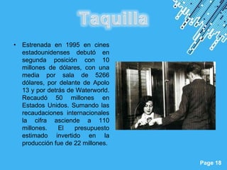 • Estrenada en 1995 en cines
  estadounidenses debutó en
  segunda posición con 10
  millones de dólares, con una
  media por sala de 5266
  dólares, por delante de Apolo
  13 y por detrás de Waterworld.
  Recaudó 50 millones en
  Estados Unidos. Sumando las
  recaudaciones internacionales
  la cifra asciende a 110
  millones.    El   presupuesto
  estimado invertido en la
  producción fue de 22 millones.

                       Powerpoint Templates
                                              Page 18
 