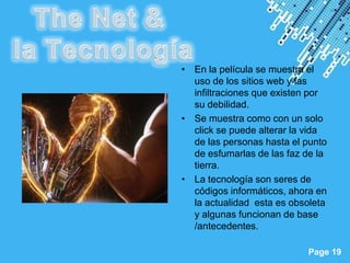 • En la película se muestra el
             uso de los sitios web y las
             infiltraciones que existen por
             su debilidad.
           • Se muestra como con un solo
             click se puede alterar la vida
             de las personas hasta el punto
             de esfumarlas de las faz de la
             tierra.
           • La tecnología son seres de
             códigos informáticos, ahora en
             la actualidad esta es obsoleta
             y algunas funcionan de base
             /antecedentes.

Powerpoint Templates
                                      Page 19
 