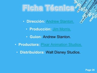 • Dirección: Andrew Stanton.

      • Producción: Jim Morris.

      • Guion: Andrew Stanton.

• Productora: Pixar Animation Studios.

• Distribuidora: Walt Disney Studios.



            Powerpoint Templates
                                         Page 26
 