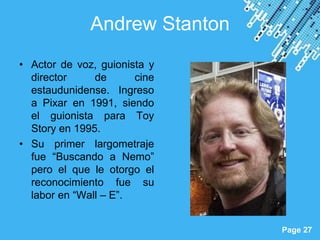 Andrew Stanton
• Actor de voz, guionista y
  director     de      cine
  estaudunidense. Ingreso
  a Pixar en 1991, siendo
  el guionista para Toy
  Story en 1995.
• Su primer largometraje
  fue “Buscando a Nemo”
  pero el que le otorgo el
  reconocimiento fue su
  labor en “Wall – E”.

                    Powerpoint Templates
                                           Page 27
 