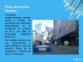 Pixar Animation
Studios
Compañía
estadounidense, pertene
ciente a Disney, de
animación por ordenador
especializada     en    la
producción de gráficos
en 3D y con sede en
Emeryville,     California
(E.E.U.U).
Ha recibido premios por
sus    producciones      y
logros técnicos, como 22
premios Óscar de la
Academia, 4 Globos de
Oro o 3 Grammys.
                             Powerpoint Templates
                                                    Page 29
 