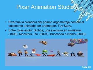 Pixar Animation Studios

• Pixar fue la creadora del primer largometraje comercial
  totalmente animado por ordenador, Toy Story.
• Entre otras están: Bichos, una aventura en miniatura
  (1998), Monsters, Inc. (2001), Buscando a Nemo (2003).




                     Powerpoint Templates
                                                     Page 30
 