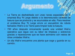• La Tierra es deshabitada con unas naves espaciales de la
  empresa Buy 'N Large debido a la desmesurada cantidad de
  basura que se producía y se acumulaba en ella. Para resolver
  el problema Buy 'N Large envía un escuadrón de robots
  llamados Wall·e a la Tierra para limpiar toda la basura.
• 700 años después únicamente queda una unidad Wall·e
  operativa que sigue con su labor de limpieza y sobrevive
  gracias a reparaciones que se hace asimismo con restos de
  otras unidades Wall·e.
• Un día Wall·e encuentra una planta que coge y guarda en su
  camión.


                      Powerpoint Templates
                                                         Page 32
 