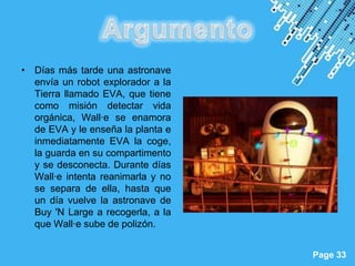 • Días más tarde una astronave
  envía un robot explorador a la
  Tierra llamado EVA, que tiene
  como misión detectar vida
  orgánica, Wall·e se enamora
  de EVA y le enseña la planta e
  inmediatamente EVA la coge,
  la guarda en su compartimento
  y se desconecta. Durante días
  Wall·e intenta reanimarla y no
  se separa de ella, hasta que
  un día vuelve la astronave de
  Buy 'N Large a recogerla, a la
  que Wall·e sube de polizón.

                       Powerpoint Templates
                                              Page 33
 