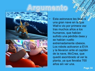 • Esta astronave les lleva a
             una gran nave en la que
             Wall·e vio por primera vez
             tras muchos años a los
             humanos, que habían
             sufrido una pérdida ósea y
             se habían vuelto
             extremadamente obesos.
             Los robots activaron a EVA
             y la llevaron ante el capitán
             de la nave, McCrea, que
             quedó asombrado al ver la
             planta, ya que llevaba 700
             años sin ver una.
Powerpoint Templates
                                      Page 34
 