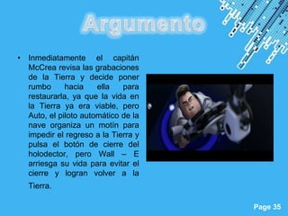• Inmediatamente el capitán
  McCrea revisa las grabaciones
  de la Tierra y decide poner
  rumbo      hacia    ella   para
  restaurarla, ya que la vida en
  la Tierra ya era viable, pero
  Auto, el piloto automático de la
  nave organiza un motín para
  impedir el regreso a la Tierra y
  pulsa el botón de cierre del
  holodector, pero Wall – E
  arriesga su vida para evitar el
  cierre y logran volver a la
   Tierra.

                         Powerpoint Templates
                                                Page 35
 