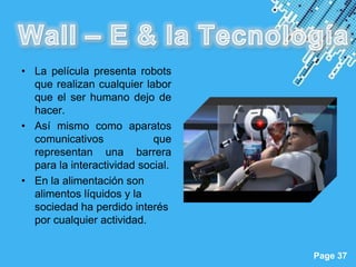 • La película presenta robots
  que realizan cualquier labor
  que el ser humano dejo de
  hacer.
• Así mismo como aparatos
  comunicativos             que
  representan una barrera
  para la interactividad social.
• En la alimentación son
  alimentos líquidos y la
  sociedad ha perdido interés
  por cualquier actividad.

                        Powerpoint Templates
                                               Page 37
 