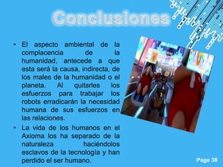• El aspecto ambiental de la
  complacencia         de          la
  humanidad, antecede a que
  esta será la causa, indirecta, de
  los males de la humanidad o el
  planeta.    Al   quitarles     los
  esfuerzos para trabajar los
  robots erradicarán la necesidad
  humana de sus esfuerzos en
  las relaciones.
• La vida de los humanos en el
  Axioma los ha separado de la
  naturaleza           haciéndolos
  esclavos de la tecnología y han
                       Powerpoint Templates
  perdido el ser humano.                      Page 38
 