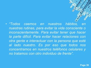 • “Todos caemos en nuestros hábitos, en
  nuestras rutinas, para evitar la vida consciente o
  inconscientemente. Para evitar tener que hacer
  la parte difícil. Para evitar hacer relaciones con
  otra gente e interactuar con la persona que esté
  al lado nuestro. Es por eso que todos nos
  concentramos en nuestros teléfonos celulares y
  no tratamos con otro individuo de frente”.

                  Powerpoint Templates
                                                Page 39
 