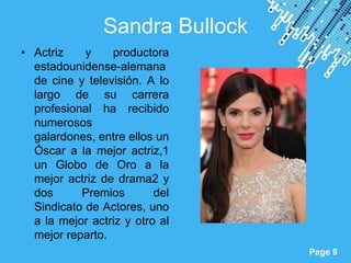 Sandra Bullock
• Actriz    y    productora
  estadounidense-alemana
  de cine y televisión. A lo
  largo de su carrera
  profesional ha recibido
  numerosos
  galardones, entre ellos un
  Óscar a la mejor actriz,1
  un Globo de Oro a la
  mejor actriz de drama2 y
  dos      Premios        del
  Sindicato de Actores, uno
  a la mejor actriz y otro al
  mejor reparto.
                     Powerpoint Templates
                                            Page 9
 