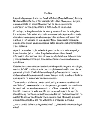 The Net
La pelicula protagonizada por Sandra Bullock (Angela Bennet),Jeremy
Northam (Gato Devlin) Y Dennis Miller (Dr. Alan Champion) . Angela
es una analista en informática que vive de tras de un simple
ordenador, su vida gira en torno a éste,no tiene vida social.
EL trabajo de Angela es detectarvirus y asuntos fuera de lo legal en
los sistemas.Esta rutina se convierte en una tortura para ella cuando
descubre que un programa beta un peculiar símbolo,se trataba del
símbolo π (pi) ubicado en la esquina inferior derecha del programa,
esto permite que el usuario acceda a datos secretos gubernamentales
y del militares.
A partir de ese hecho, la vida de Angela comienza a estar en peligro.
Los criminales (a los cuales Angela descubre)utilizan la red
informática internacional para eliminar su identidad real del ordenador
y reemplazarla por otra que tiene antecedentes que dejan bastante
que desear.
Esto hechos dan a conocerhasta donde ha podido llegar la tecnología,
un simple "clik" podríacambiar por completo nuestra vida para bien o
para mal. ¿Hasta dónde debemos llegar?,¿Qué debemos o mejor
dicho qué no debemossaber?,preguntas que nadie puede contestar o
que algunos no les convienen que se sepan.
Te verían loco si afirmas que tu identidad, que tu nombre e historial
son "falsos",que en verdad sos otra persona, ya que te han cambiado
la identidad. Lamentablemente esto no sólo ocurre en la ficción,
también ocurre en la vida real. Se han detectado casos de robo de
identidades y muchos de ellos todavía no las han podido recuperar. Es
agobiante pensar que toda tu vida de un día para otro paso a manos
de un desconocido,y acá nos volvemos a preguntar lo mismo
¿Hasta donde debemos llegarnosotros? o ¿ hasta dónde debenllegar
ellos?
 