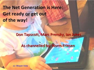 The Net Generation is Here: Get ready or get out  of the way! Don Tapscott, Marc Prensky, Ian Jukes As channelled by: Norm Friesen   cc: Wayan Vota 