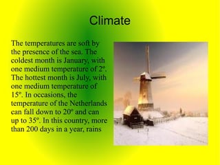 Climate
The temperatures are soft by
the presence of the sea. The
coldest month is January, with
one medium temperature of 2º.
The hottest month is July, with
one medium temperature of
15º. In occasions, the
temperature of the Netherlands
can fall down to 20º and can
up to 35º. In this country, more
than 200 days in a year, rains
 