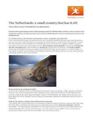 The Netherlands: a small country that has it all!
That’s why it is one of HostelsClub top destinations
We know that good things come in little packages and The Netherlands confirm it. Here are just a few
inspiration notes to remind you that if you pencil the Netherlands in your travel itinerary you won’t be
disappointed.
It’s all about water: Dutch Coast and beaches, canals, windmills and watermills
Dutch have learned through the centuries how to turn a potential threat like the sea, water and floods into a
precious resource for the population, for its growth and development: it’s part of their everyday life. You will
find something like 1048 windmills and 108 watermills all over Holland! The coastline is dotted by perfect
destinations for beach and surf holidays such as Scheveningen and Noordwijk in South Holland,Egmond
aan Zee and Zandvoort in North Holland or Domburg in the province of Zeeland. The Frisian Islands,
known also as Wadden Islands, are another gift from the North Sea and are ideal for a “Green Holiday” on
one of their 5 islands: Texel, Vlieland, Terschelling, Ameland and Schiermonnikoog. You can also find many
interesting hostels on the Frisian Islands!
Where shall we go clubbing tonight?
If you are into clubbing and dj’s you definitely have heard of Armin van Buuren, Tiësto, Afrojack and Nicky
Romero. Yes, these are big names of the club/house music industry that hail from The Netherlands and
promote a high quality club culture worldwide. Clubs in The Netherlands are indeed among the best, just
think about the Trouw, Studio80, Air and Club Up in Amsterdam, Maassilo in Rotterdam and C'est la vie in
Maastricht.
Soak up art, history, science and architecture in museums
The cultural offer of Dutch Museums is so amazing it meets the needs of the worst museum-holic! We know,
time flies while on holidays but make sure you visit at least one of these must see museums: ARCAM
Amsterdam, The Rijksmuseum Amsterdam, the Van Gogh Museum, the Royal Picture Gallery Mauritshuis
(which showcases the ‘Girl with a Pearl Earring ’) and the Science Center NEMO. If you are traveling to
Utrecht with children take them to the see Miffy at the “Dick Bruna House”.
 