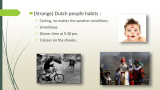 (Strange) Dutch people habits :
 Cycling, no matter the weather conditions.
 Sinterklaas.
 Dinner time at 5:30 pm.
 3 kisses on the cheeks…
 