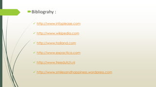 Bibliograhy :
 http://www.infoplease.com
 http://www.wikipedia.com
 http://www.holland.com
 http://www.expactica.com
 http://www.freedutch.nl
 http://www.smilesandhappiness.wordpress.com
 