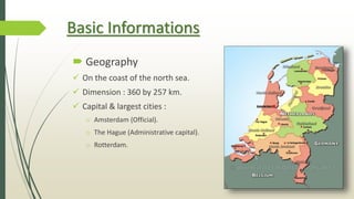 Basic Informations
 Geography
 On the coast of the north sea.
 Dimension : 360 by 257 km.
 Capital & largest cities :
o Amsterdam (Official).
o The Hague (Administrative capital).
o Rotterdam.
 