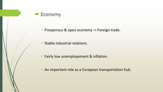  Economy
 Prosperous & open economy -> Foreign trade.
 Stable industrial relations.
 Fairly low unemployement & inflation.
 An important role as a European transportation hub.
 