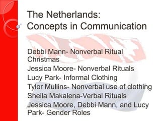 The Netherlands:
Concepts in Communication

Debbi Mann- Nonverbal Ritual
Christmas
Jessica Moore- Nonverbal Rituals
Lucy Park- Informal Clothing
Tylor Mullins- Nonverbal use of clothing
Sheila Makalena-Verbal Rituals
Jessica Moore, Debbi Mann, and Lucy
Park- Gender Roles
 